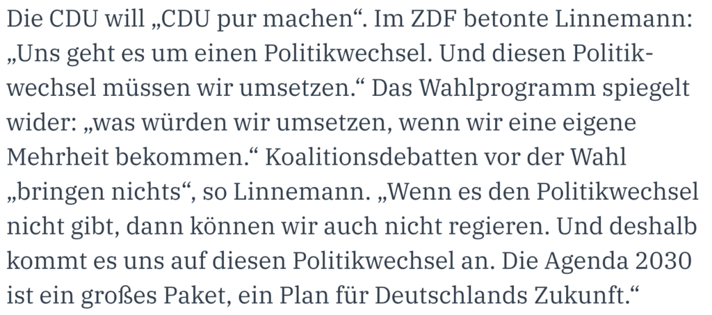 Die CDU will „CDU pur machen“. Im ZDF betonte Linnemann: „Uns geht es um einen Politikwechsel. Und diesen Politikwechsel müssen wir umsetzen.“ Das Wahlprogramm spiegelt wider: „was würden wir umsetzen, wenn wir eine eigene Mehrheit bekommen.“ Koalitionsdebatten vor der Wahl „bringen nichts“, so Linnemann. „Wenn es den Politikwechsel nicht gibt, dann können wir auch nicht regieren. Und deshalb kommt es uns auf diesen Politikwechsel an. Die Agenda 2030 ist ein großes Paket, ein Plan für Deutschlands Zukunft.“